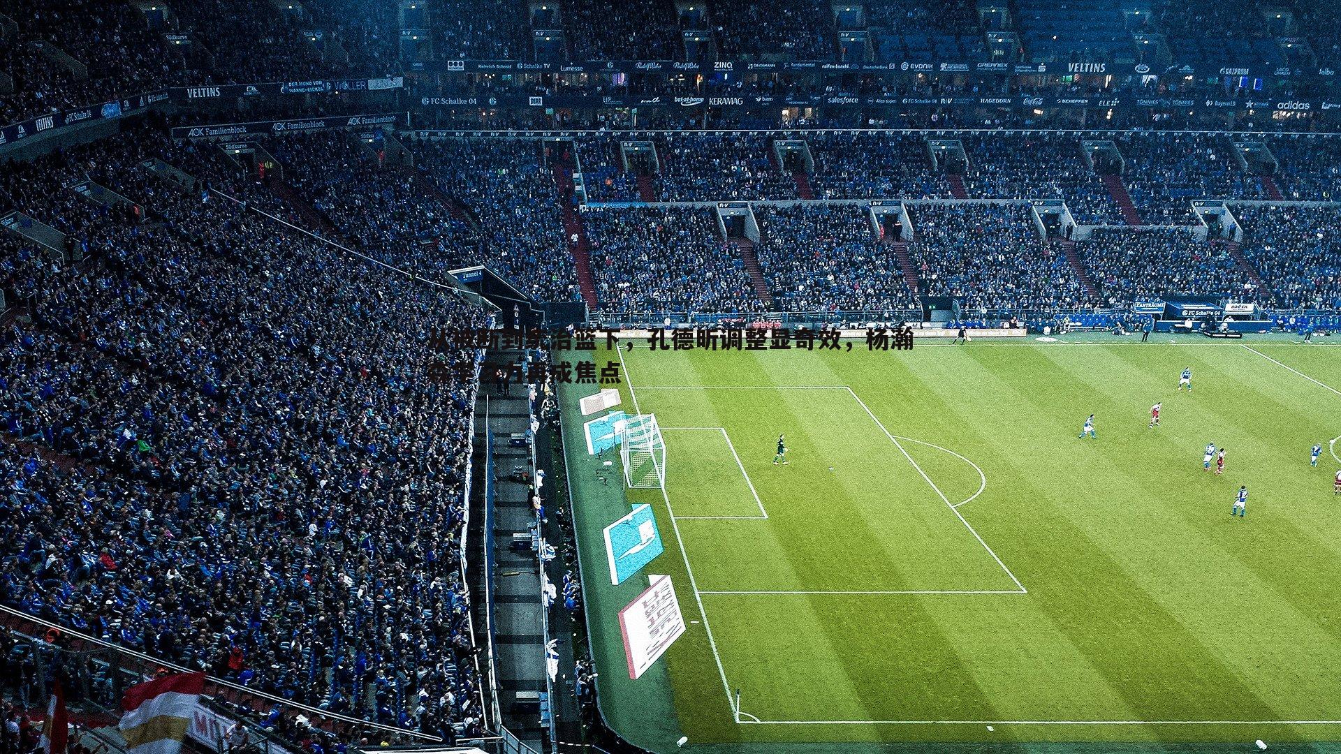 从被断到统治篮下,孔德昕调整显奇效,杨瀚森学习力再成焦点