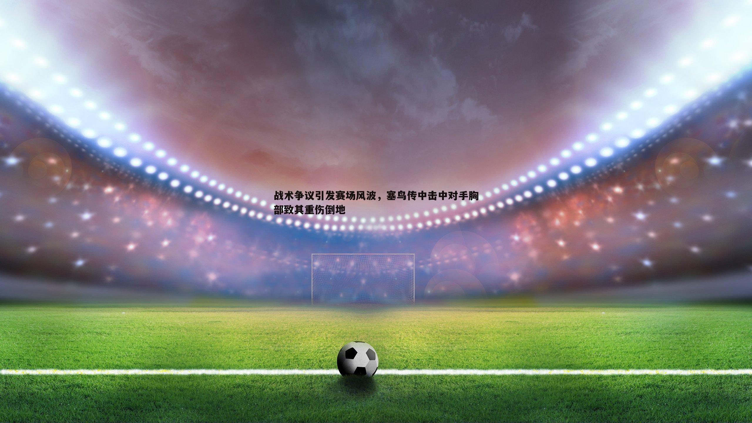 战术争议引发赛场风波,塞鸟传中击中对手胸部致其重伤倒地
