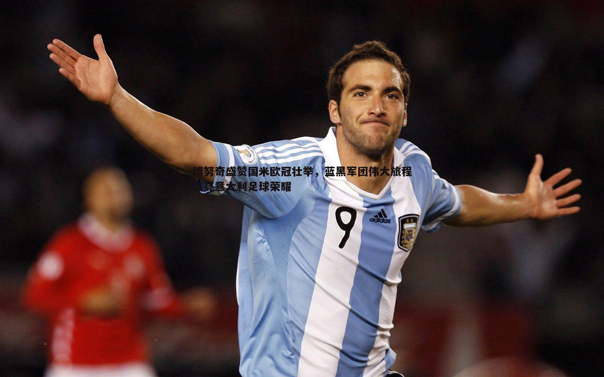 博努奇盛赞国米欧冠壮举,蓝黑军团伟大旅程点亮意大利足球荣耀