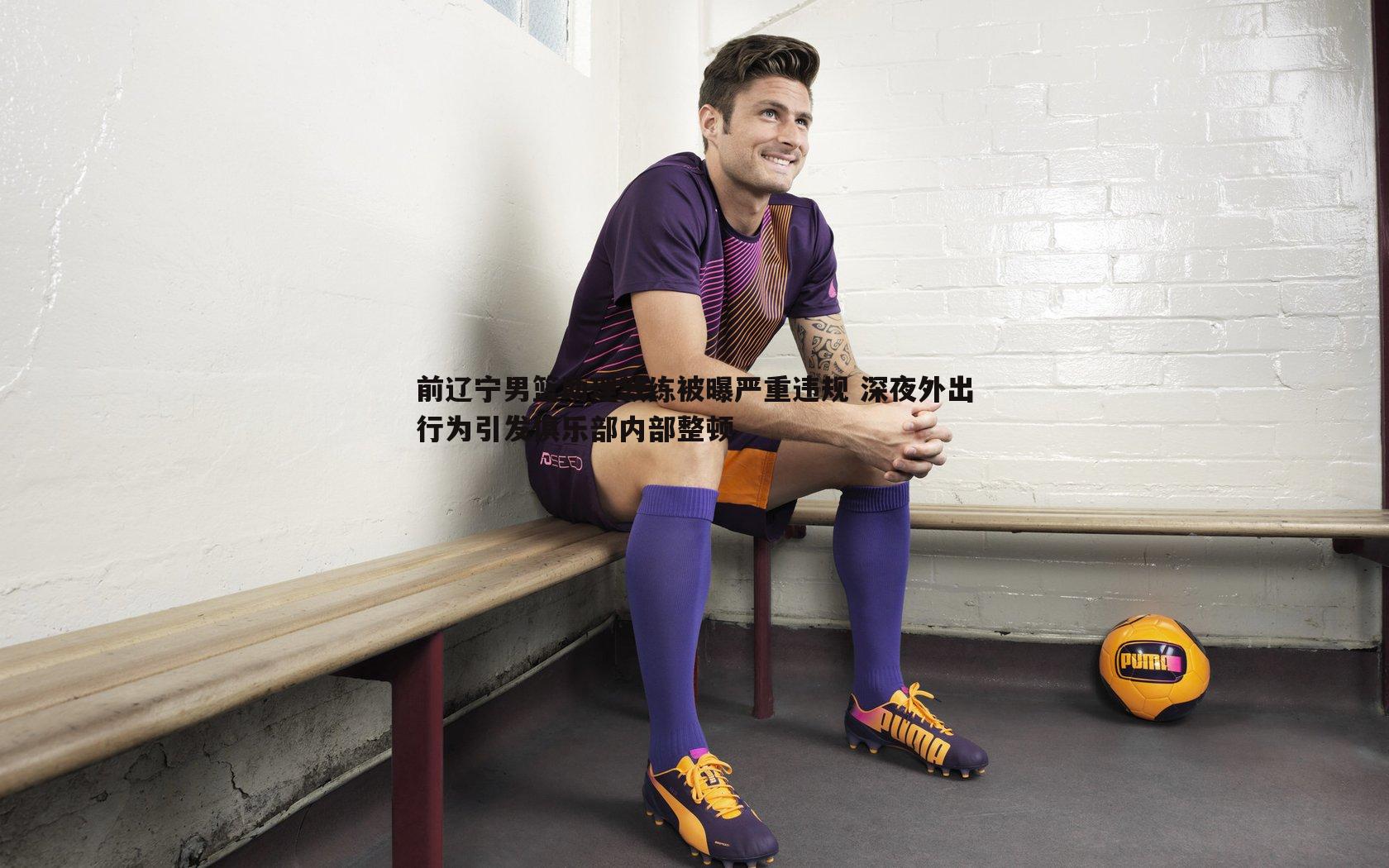 前辽宁男篮助理教练被曝严重违规 深夜外出行为引发俱乐部内部整顿