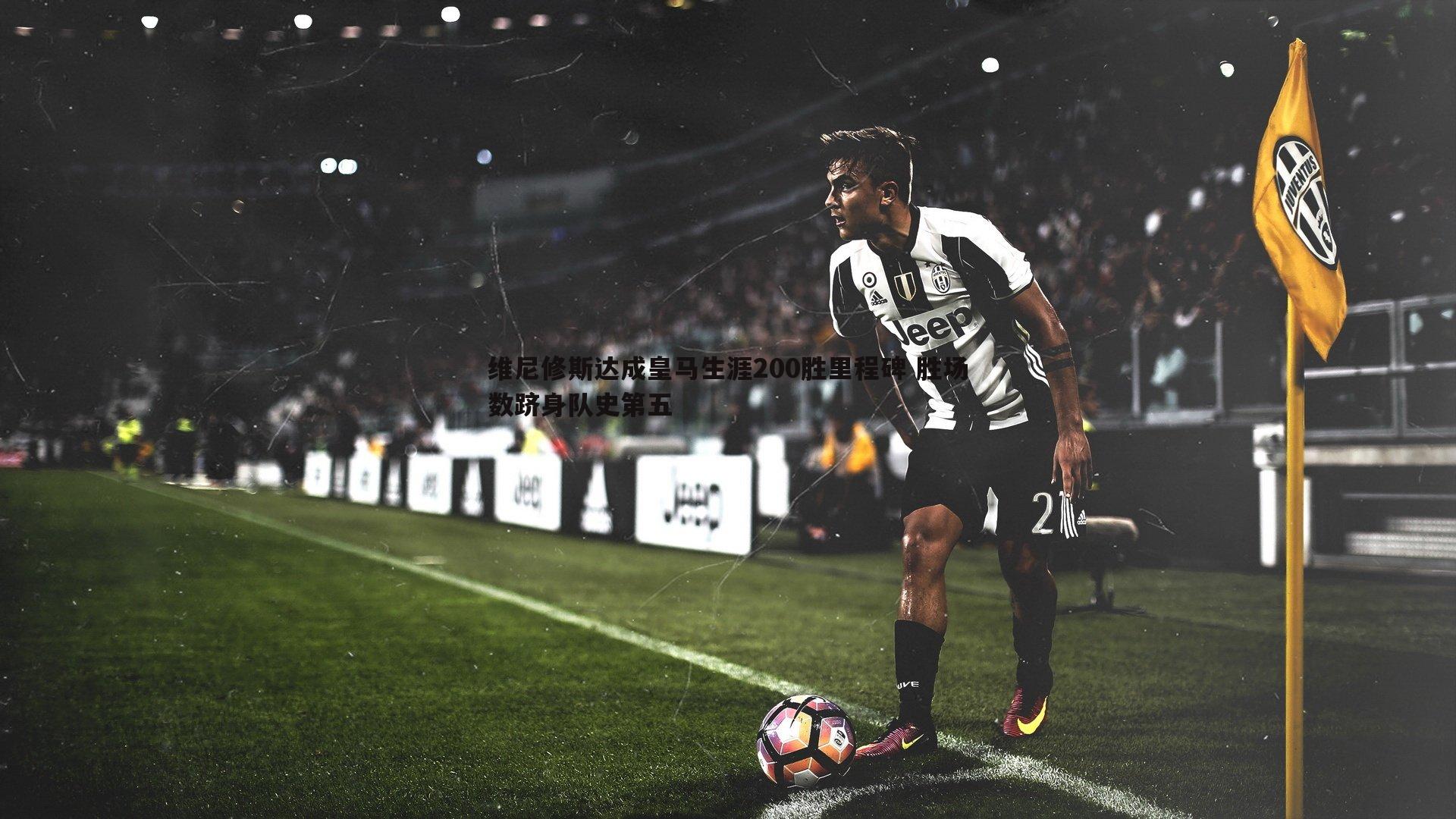 维尼修斯达成皇马生涯200胜里程碑 胜场数跻身队史第五