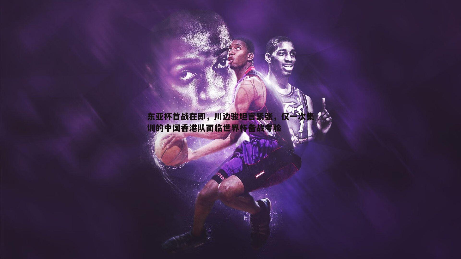 东亚杯首战在即,川边骏坦言紧张,仅一次集训的中国香港队面临世界杯备战考验