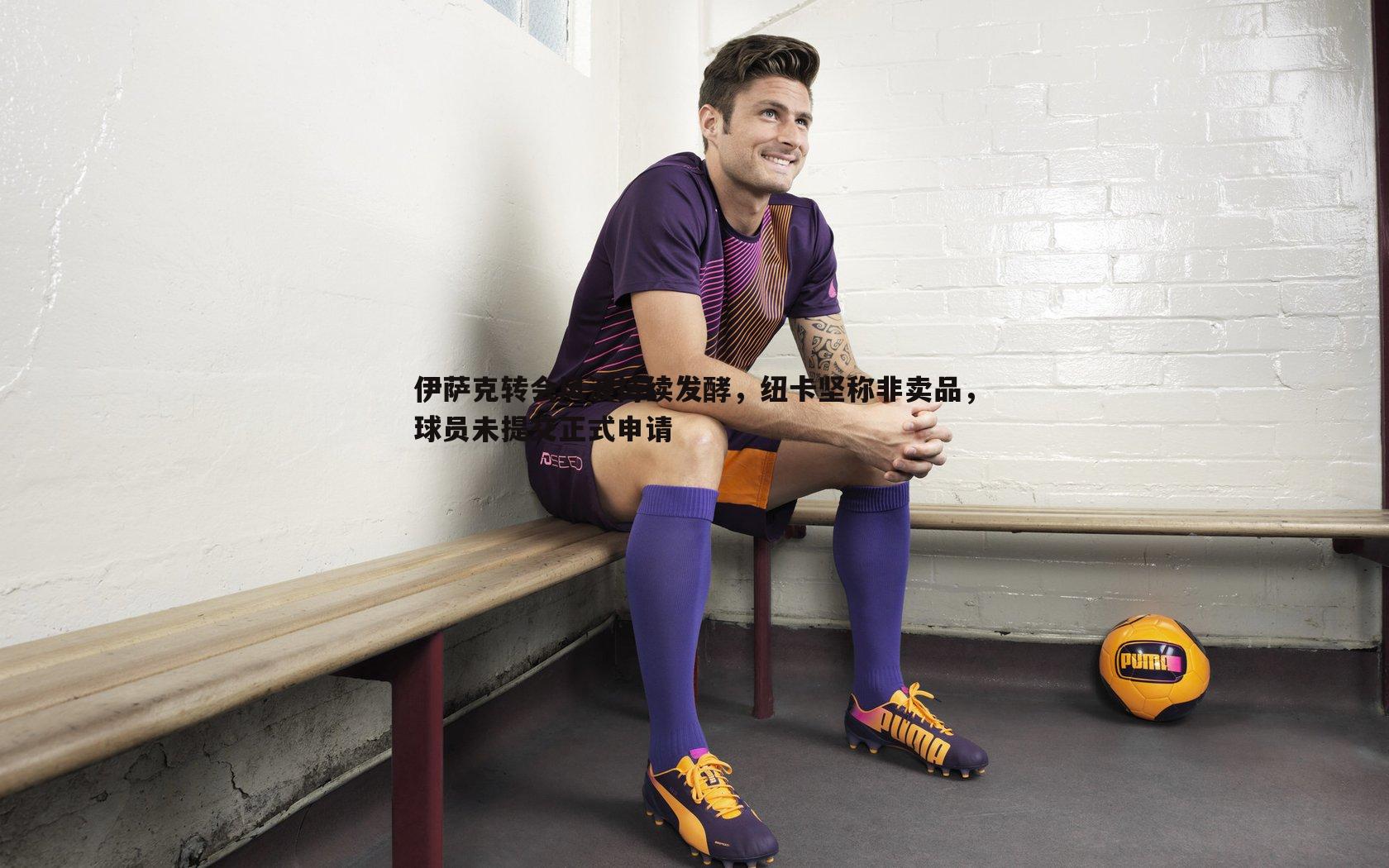 伊萨克转会风波持续发酵,纽卡坚称非卖品,球员未提交正式申请